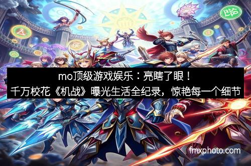 mo顶级游戏娱乐:亮瞎了眼!千万校花《机战》曝光生活全纪录,惊艳每一个细节